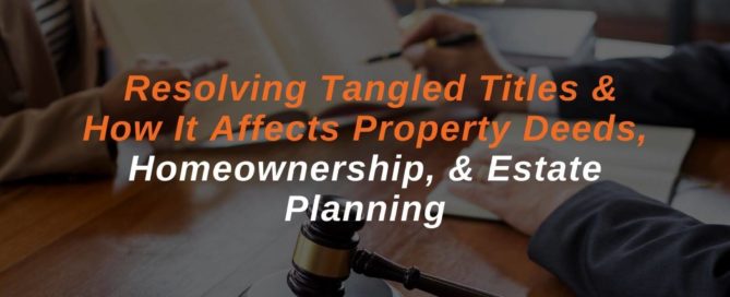 Resolving Tangled Titles & How It Affects Property Deeds, Homeownership, & Estate Planning
