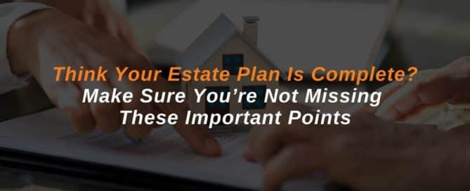 Think Your Estate Plan Is Complete? Make Sure You’re Not Missing These Important Points