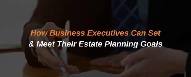 How Business Executives Can Set & Meet Their Estate Planning Goals