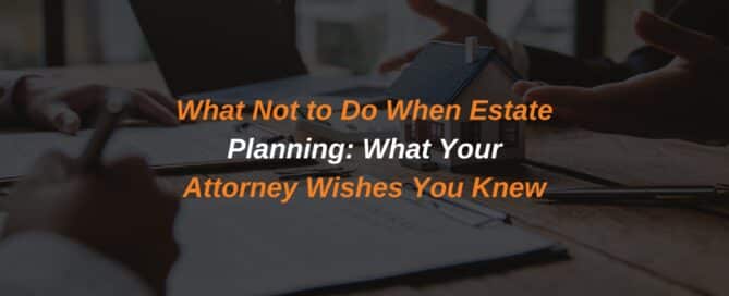 What Not to Do When Estate Planning: What Your Attorney Wishes You Knew